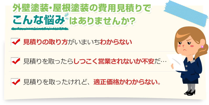 [こんな悩みありませんか？]見積りの取り方がいまいちわからない。見積りを取ったらしつこく営業されないか不安だ…。見積りを取ったけれど、適正価格かわからない。